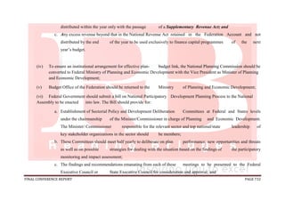 FINAL CONFERENCE REPORT PAGE 732
distributed within the year only with the passage of a Supplementary Revenue Act; and
c. Any excess revenue beyond that in the National Revenue Act retained in the Federation Account and not
distributed by the end of the year to be used exclusively to finance capital programmes of the next
year’s budget.
(iv) To ensure an institutional arrangement for effective plan- budget link, the National Planning Commission should be
converted to Federal Ministry of Planning and Economic Development with the Vice President as Minister of Planning
and Economic Development;
(v) Budget Office of the Federation should be returned to the Ministry of Planning and Economic Development;
(vi) Federal Government should submit a bill on National Participatory Development Planning Process to the National
Assembly to be enacted into law. The Bill should provide for:
a. Establishment of Sectorial Policy and Development Deliberation Committees at Federal and States levels
under the chairmanship of the Minister/Commissioner in charge of Planning and Economic Development.
The Minister/ Commissioner responsible for the relevant sector and top national/state leadership of
key stakeholder organizations in the sector should be members;
b. These Committees should meet half yearly to deliberate on plan performance, new opportunities and threats
as well as on possible strategies for dealing with the situation based on the findings of the participatory
monitoring and impact assessment;
c. The findings and recommendations emanating from each of these meetings to be presented to the Federal
Executive Council or State Executive Council for consideration and approval; and
 