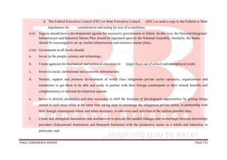 FINAL CONFERENCE REPORT PAGE 733
d. The Federal Executive Council (FEC) or State Executive Council (SEC) to send a copy to the Federal or State
legislatures for consideration and noting by way of a resolution;
(vii) Nigeria should have a developmental agenda for successive governments to follow. In this vein, the National Integrated
Infrastructure and Industrial Master Plan should be legislated upon by the National Assembly. Similarly, the States
should be encouraged to set up similar infrastructure and inclusive master plans;
(viii) Government at all levels should;
a. Invest in the people, science and technology;
b. Create agencies for mechanical and technical education to target those out of school and unemployed youth;
c. Invest in social, institutional and economic infrastructure;
d. Nurture, support and promote development of world class indigenous private sector operators, organizations and
institutions to get them to be able and ready to partner with their foreign counterparts to their mutual benefits and
complementary to national development agenda;
e. Invest in directly productive activities necessary to shift the frontiers of development opportunities by getting things
started in such areas while at the same time taking steps to encourage the indigenous private sector, in partnership with
their foreign counterparts where and when necessary, to take over such activities at the earliest possible time;
f. Create and strengthen institutions and mechanisms to provide the needed linkages and partnerships between knowledge
providers (Educational Institutions and Research Institutes) with the productive sector as a whole and industries in
particular; and
 