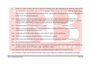 FINAL CONFERENCE REPORT PAGE 734
g. Ensure as a matter of policy, that prior to approval of market places, there should be in the minimum, toilet facilities
and conveniences with portable water, as well as equipped crèches and day care centers within the market vicinity.
These facilities should be provided by government and the manufacturers whose goods are distributed in the market in a
Public Private Partnership arrangement;
(ix) Nigeria should not enter into any partnership/trade agreement that could be detrimental to the current efforts at
industrializing the country, especially ECOWAS-EU European Partnership Agreement. Nigeria should also renew its
trade agreement with ECOWAS Common External Tariff and the World Trade Organization;
(x) All industrial policies be legislated upon to ensure policy continuity;
(xi) Adequate consultations be held with all relevant stakeholders in coming up with policy reviews in respect of
manufacturing and Agribusinesses enterprises;
(xii) Immediately publish all existing Agreements and treaties for public scrutiny and debate;
(xiii) All Treaties and Agreements should be ratified by the National Assembly;
(xix) Constitutional amendment that will clearly specify taxes/levies to be collected by each tier of Government;
(xv) The Tariff Review Board should be revived;
(xvi) Speedy removal of all impediments to the revival of the Iron and steel and petrochemical industries and fund R&D into
possible oleochemical uses for Nigeria’s major agricultural products;
(xvii) Removal of the Land Use provision from the constitution and made a separate law for ease of review;
(xviii) Promotion of large scale mechanised farming in areas where Nigeria has comparative and competitive advantage;
 