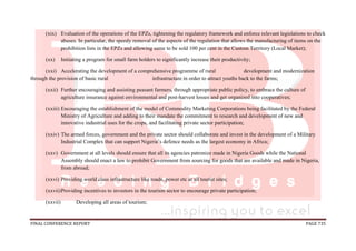FINAL CONFERENCE REPORT PAGE 735
(xix) Evaluation of the operations of the EPZs, tightening the regulatory framework and enforce relevant legislations to check
abuses. In particular, the speedy removal of the aspects of the regulation that allows the manufacturing of items on the
prohibition lists in the EPZs and allowing same to be sold 100 per cent in the Custom Territory (Local Market);
(xx) Initiating a program for small farm holders to significantly increase their productivity;
(xxi) Accelerating the development of a comprehensive programme of rural development and modernization
through the provision of basic rural infrastructure in order to attract youths back to the farms;
(xxii) Further encouraging and assisting peasant farmers, through appropriate public policy, to embrace the culture of
agriculture insurance against environmental and post-harvest losses and get organized into cooperatives;
(xxiii) Encouraging the establishment of the model of Commodity Marketing Corporations being facilitated by the Federal
Ministry of Agriculture and adding to their mandate the commitment to research and development of new and
innovative industrial uses for the crops, and facilitating private sector participation;
(xxiv) The armed forces, government and the private sector should collaborate and invest in the development of a Military
Industrial Complex that can support Nigeria’s defence needs as the largest economy in Africa;
(xxv) Government at all levels should ensure that all its agencies patronize made in Nigeria Goods while the National
Assembly should enact a law to prohibit Government from sourcing for goods that are available and made in Nigeria,
from abroad;
(xxvi) Providing world class infrastructure like roads, power etc at all tourist sites;
(xxvii)Providing incentives to investors in the tourism sector to encourage private participation;
(xxvii) Developing all areas of tourism;
 