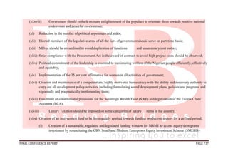 FINAL CONFERENCE REPORT PAGE 737
(xxxviii) Government should embark on mass enlightenment of the populace to orientate them towards positive national
endeavours and peaceful co-existence;
(xl) Reduction in the number of political appointees and aides;
(xli) Elected members of the legislative arms of all the tiers of government should serve on part-time basis;
(xlii) MDAs should be streamlined to avoid duplication of functions and unnecessary cost outlay;
(xliii) Strict compliance with the Procurement Act in the award of contract to avoid high project costs should be observed;
(xliv) Political commitment of the leadership is essential to maximizing welfare of the Nigerian people efficiently, effectively
and equitably;
(xlv) Implementation of the 35 per cent affirmative for women in all activities of government;
(xlvi) Creation and maintenance of a competent and highly motivated bureaucracy with the ability and necessary authority to
carry out all development policy activities including formulating sound development plans, policies and programs and
vigorously and pragmatically implementing them;
(xlvii) Enactment of constitutional provisions for the Sovereign Wealth Fund (SWF) and legalization of the Excess Crude
Accounts (ECA);
(xlviii) Luxury Taxation should be imposed on some categories of luxury items in the country;
(xlix) Creation of an intervention fund to be Strategically applied towards funding productive sectors for a defined period;
(l) Creation of a sustainable, regulated and legislated funding window for MSME to access equity/debt/grants
investment by resuscitating the CBN Small and Medium Enterprises Equity Investment Scheme (SMEEIS)
 