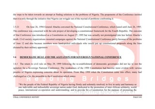 FINAL CONFERENCE REPORT PAGE 549
the steps to be taken towards an attempt at finding solutions to the problems of Nigeria. The proponents of the Conference insisted
that it is only through the initiative that Nigeria can wriggle out of the myriad of problems confronting it.
1.5.21 On June 26, 1994 General Abacha convened the National Constitutional Conference, which lasted until June 26, 1995.
The conference was concerned with the sole project of developing a constitutional framework for the Fourth Republic. The outcome
of that Conference was introduced as a Constitution on August 27, 1995 but was actually not promulgated into law before Abacha’s
death. Civil society organizations mounted campaigns against the National Constitutional Conference partly because of the problems
of June 12 and also because members were hand-picked individuals who would put up constitutional proposals along the lines
dictated by their military appointers
1.6 DEMOCRATIC RULE AND THE AGITATION FOR SOVEREIGN NATIONAL CONFERENCE
1.6.1 The return to civil rule on May 29, 1999 following the re-establishment of democratic governance did not lay to rest the
agitation for a Sovereign National Conference. The weaknesses of the 1999 Constitution had become more evident with various
peoples of Nigeria expressing concerns about its operation. From May 1999 when the Constitution came into effect, many had
challenged as a lie, the preamble to the Constitution which states:
“We the people of the Federal Republic of Nigeria having firmly and solemnly resolved, to live in unity and harmony as
one indivisible and indissoluble sovereign nation under God, dedicated to the promotion of inter-African solidarity, world
peace, international co-operation and understanding; and to provide for a Constitution for the purpose of promoting the
 