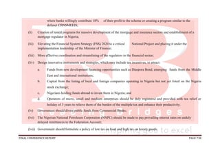 FINAL CONFERENCE REPORT PAGE 738
where banks willingly contribute 10% of their profit to the scheme or creating a program similar to the
defunct CBNSMEEIS;
(li) Creation of tested programs for massive development of the mortgage and insurance sectors and establishment of a
mortgage regulator in Nigeria;
(lii) Elevating the Financial System Strategy (FSS) 2020 to a critical National Project and placing it under the
implementation leadership of the Minister of Finance;
(liii) More effective coordination and streamlining of the regulators in the financial sector;
(liv) Design innovative instruments and strategies, which may include tax incentives, to attract:
a. Funds from new development financing opportunities such as Diaspora Bond, emerging funds from the Middle
East and international institutions;
b. Capital from the listing of local and foreign companies operating in Nigeria but not yet listed on the Nigeria
stock exchange;
c. Nigerians holding funds abroad to invest them in Nigeria; and
d. Operators of micro, small and medium enterprises should be duly registered and provided with tax relief or
holiday of 3 years to relieve them of the burden of the multiple tax and enhance their productivity.
(lv) Government should divest public funds from Commercial Banks;
(lvi) The Nigerian National Petroleum Corporation (NNPC) should be made to pay prevailing interest rates on unduly
delayed remittances to the Federation Account;
(lvii) Government should formulate a policy of low tax on food and high tax on luxury goods.
 