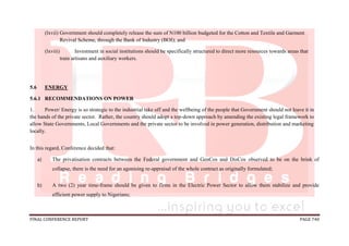 FINAL CONFERENCE REPORT PAGE 740
(lxvii) Government should completely release the sum of N100 billion budgeted for the Cotton and Textile and Garment
Revival Scheme, through the Bank of Industry (BOI); and
(lxviii) Investment in social institutions should be specifically structured to direct more resources towards areas that
train artisans and auxiliary workers.
5.6 ENERGY
5.6.1 RECOMMENDATIONS ON POWER
1. Power/ Energy is so strategic to the industrial take off and the wellbeing of the people that Government should not leave it in
the hands of the private sector. Rather, the country should adopt a top-down approach by amending the existing legal framework to
allow State Governments, Local Governments and the private sector to be involved in power generation, distribution and marketing
locally.
In this regard, Conference decided that:
a) The privatisation contracts between the Federal government and GenCos and DisCos observed to be on the brink of
collapse, there is the need for an agonising re-appraisal of the whole contract as originally formulated;
b) A two (2) year time-frame should be given to firms in the Electric Power Sector to allow them stabilize and provide
efficient power supply to Nigerians;
 