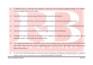 FINAL CONFERENCE REPORT PAGE 742
j) A deliberate policy to encourage local production of spare parts and all electrical equipment needed by the Nigerian
Electricity Supply industry be put in place;
k) Extra effort be made to promote energy efficiency within households and industries;
l) There should be a National Policy to deal with compensation payable on transmission and gas pipeline routes;
m) A policy be put in place where local communities are involved in the security of power and gas lines traversing their land;
n) There should be penalties prescribed for vandalization of gas and electricity infrastructure;
o) Everything be done to fast track the development and completion of identified large hydro sites in Nigeria such as
Mambilla, Zungeru, Gurara, Dadin Kowa and Kiri Dams;
p) The Supergrid development be fast-tracked so power can be developed close to the fuel sources and generated power
transmitted to other parts of the country or neighbouring countries at low loss levels. This should reduce incidences of gas
pipeline vandalizations;
q) In view of the United Nations policy on Universal Access to Electricity, the Nigerian Government should, as a matter of
urgency, ensure access to electricity for every Nigerian home before the year 2020;
 