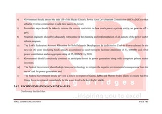 FINAL CONFERENCE REPORT PAGE 743
r) Government should ensure the take off of the Hydro Electric Power Area Development Commission (HYPADEC) so that
affected riverine communities would have access to power;
s) Immediate steps should be taken to remove the current restriction on how much power a private entity can generate off –
grid;
t) Nigerian engineers should be adequately represented in the planning and implementation of all aspects of the power sector
reform program;
u) The 1.68% Federation Account Allocation for Solid Minerals Development be dedicated to Coal–to–Power scheme for the
next six (6) years (including funds already accumulated as seed money)to facilitate attainment of 33, 000MW coal–fired
power contribution and an aggregate rating of 55, 000MW by 2020;
v) Government should consciously continue to participate/invest in power generation along with competent private sector
investors;
w) The Federal Government should adopt clean coal technology to mitigate the negative environmental consequences from the
use of coal for power generation; and
x) The Federal Government should develop a policy in respect of Kainji, Jebba and Shiroro hydro plants to ensure that tree
fringe forest is replaced immediately for the water level to be kept highly stable.
5.6.2 RECOMMENDATIONS ON RENEWABLES
Conference decided that:
 