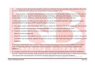 FINAL CONFERENCE REPORT PAGE 744
1. A resource survey and assessment should be carried out to determine the total renewable energy potential in the country
as well as identify the local conditions and local priorities in various ecological zones;
2. A comprehensive and coherent integrated national energy policy that will develop a robust energy mix for the nation to
include renewable energy should be implemented to incorporate funding, technological development, institutional structures
and governance as well as utilization, to guide the citizens towards an efficient usage of its energy resources;
3. While considering the use of bio-fuel in the energy mix, the current National Bio-Fuel Policy, authored by the Nigerian
National Petroleum Corporation (NNPC) should be radically reviewed to:
a. Close gaps created in the current policy with regard to taking into cognisance the environmental and socio-economic
problem associated with monoculture agricultural production necessary to produce crops for bio-fuels;
b. Curtail the extremely liberal tax incentives, including many years of tax holidays stipulated for investors, to ensure that the
nation is not short-changed; and
c. Ensure that proceeds from pollution tax to be imposed on oil companies (by the policy) should be used to clean up the
environment and communities impacted by petroleum resource extraction rather than being used in subsidizing bio-fuel
production.
4. The policy should identify areas of focus in respect of energy saving measures such as in office buildings and residential
areas; manufacturing industries, transportation, electricity generation, distribution, as well as electricity equipment and
appliances;
5. An agency to promote the use of energy efficient products and ensure that appropriate practices should be established to
advocate a separate rural renewable energy programme and to acknowledge that renewable energy is a viable tool for fostering
rural empowerment and development, Government should be financially involved in laying the foundation;
 