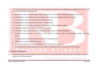 FINAL CONFERENCE REPORT PAGE 745
6. In the light of the above, the following clean energy opportunities should also be emphasized for application in Nigeria, with
a level of enforcement, where necessary:
a. More efficient passive and full usage of solar technologies in the residential, commercial, and industrial sectors;
b. Implementation of renewable biomass and biogas from waste as a fuel in highly efficient cook stoves;
c. Use of biofuels in efficient cooking stoves and lamps in homes;
d. Energy-efficient lighting and use of biofuels as a transport fuel;
e. Use of solar and wind energy for irrigation water pumping and farm electricity supply;
f. Utilization of agricultural residues for electricity generation;
g. Generation of biogas from animal wastes produced by the livestock and animal husbandry;
h. Introduce and encourage the use of modern “clean stove” for cooking, which is environmentally friendly and energy
saving;
i. Government policy should encourage the use of low energy light bulbs.
j. tidal and wave energy should be harnessed;
k. Government should ensure that street lightings are powered by solar energy; and
l. The Jatropha plant should be planted across the nation as such plant serves as a source of renewable energy.
7. Awareness Programmes-
a) Renewable energy awareness programs should be initiated to develop and imbibe energy efficiency technologies among the
populace in the following areas:
 