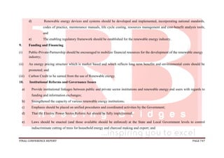 FINAL CONFERENCE REPORT PAGE 747
d) Renewable energy devices and systems should be developed and implemented, incorporating national standards,
codes of practice, maintenance manuals, life cycle costing, resources management and cost-benefit analysis tools;
and
e) The enabling regulatory framework should be established for the renewable energy industry.
9. Funding and Financing
(i) Public-Private-Partnership should be encouraged to mobilize financial resources for the development of the renewable energy
industry;
(ii) An energy pricing structure which is market based and which reflects long term benefits and environmental costs should be
promoted; and
(iii) Carbon Credit to be earned from the use of Renewable energy.
10. Institutional Reforms and Governance Issues
a) Provide institutional linkages between public and private sector institutions and renewable energy end users with regards to
funding and information exchanges;
b) Strengthened the capacity of various renewable energy institutions;
c) Emphasis should be placed on unified procedures and coordinated activities by the Government;
d) That the Electric Power Sector Reform Act should be fully implemented;
e) Laws should be enacted (and those available should be enforced) at the State and Local Government levels to control
indiscriminate cutting of trees for household energy and charcoal making and export; and
 