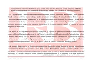 FINAL CONFERENCE REPORT PAGE 550
good government and welfare of all persons in our country, on the principles of freedom, equality and justice, and for the
purpose of consolidating the unity of our people; do hereby make, enact and give to ourselves the following Constitution.”
1.6.2 The proponents of a Sovereign National Conference continued to insist that this lie about “we the people...” must be resolved
through a national conference in order to have a People’s Constitution. In which case, the national conference should be seen as a
Constitution-making arrangement, and a platform for the fundamental definition of our nationhood and citizenship. They also pointed
out that rather than classify the proponents of national dialogue as agents of balkanization, Nigerian leaders must seize the
opportunity presented to work towards redesigning the foundation of the nation to enable it achieve its potentials as a strong,
prosperous and proud nation.
1.6.3 Against the backdrop of widespread pressures and agitation by Nigerians for opportunities to rethink the historical evolution,
context and basis of their continued existence in one Nigeria, President Olusegun Obasanjo convened a National Political Reform
Conference from February-July 2005. Among the issues of political reforms were: the federal structure, fiscal federalism ( especially
in relation to resource control), form of government, citizenship, accountability and ethics in government, the Independent National
Electoral Commission, political parties, reform of the electoral system, the economy, foreign policy and the environment.
1.6.4 Although the convocation of the conference provided the platform for national dialogue on important national issues,
prominent leaders of civil society organizations argued that the National Political Reform Conference was similar to the late General
Sani Abacha’s National Constitutional Conference of 1995, and that it was not based on systemic people-determined structure. The
leadership of the Conference of Nigerian Political Parties also questioned the rationale for the conference. As the debate intensified, a
 