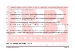 FINAL CONFERENCE REPORT PAGE 748
f) Simple solar appliances should be developed for home use in Nigeria. This can give relief to Nigerians and reduce the
depression on their income through diesel consumption.
11. Investment Support/Incentives
a) Establish a renewable energy development fund to serve as the instrument for the provision of financial incentives to local
manufacturers, suppliers and users of renewable energy;
b) A road map for accessing investment and support funds (sources of funds, types of funds and how to access them) for
renewable energy projects should be developed;
c) All tariffs on imported renewable energy technologies and systems should be removed in the short term; and
d) The established Feed-In Tariff structure (which is technology based) to encourage the investment in renewable energy for
power generation to achieve 10% of the total energy mix must be strengthened.
12. International Collaborative Platforms: Advantages of Global partnerships, in Renewable Energy Development such as the
Residential Energy of Efficiency Project initiative of UK, to assist the country in a creative integration of renewable energy systems
should be explored.
5.6.3 RECOMMENDATIONS ON OIL AND GAS
 