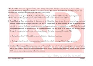 FINAL CONFERENCE REPORT PAGE 749
1.The Oil and Gas Sector is as large and complex as it is strategic to the nation. It is also, at least for now, an enclave sector,
particularly the upstream that generates the bulk of our national revenue. The sector is also traditionally inward looking, and not
always free with information that really ought to be in the public domain.
Recommendations made against this back-ground are therefore, wholly in good faith, with hope that they may be regarded as a
reflection of the mood and perception of the public that the sector exists to serve when all is said and done;
2. Pace of Reform: There is no doubt at all that reform in the Oil and Gas Sector is due. However, given its long established
traditions, complexity and strategic significance, the pace of change should be more graduated, so that the negatives do not
outweigh the positives. Conference notes in this context that the entire anticipated revenue gain from the PIB, if and when passed,
is only $4 billion dollars, or less than 10% of the current revenue level. This may not be all the gains, but have we really thought
through the other potential benefits, such as investor confidence? (See further comments below, under PIB);
a) The Petroleum Act of 1969 should be reviewed in the interest of justice and equity; and
b) That urgent steps be taken to ensure accurate and independently verifiable metering of the oil and gas operations.
3. Investment Environment: There are countries such as Venezuela that once took the path we are taking now in terms of reform,
that led to an exodus of many of the majors then operating in the country. Production soon plummeted, and they went to invite the
IOC’s back on very costly consultancy and service contracts;
 