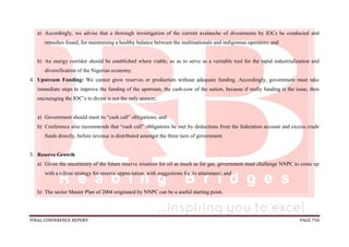 FINAL CONFERENCE REPORT PAGE 750
a) Accordingly, we advise that a thorough investigation of the current avalanche of divestments by IOCs be conducted and
remedies found, for maintaining a healthy balance between the multinationals and indigenous operators; and
b) An energy corridor should be established where viable, so as to serve as a veritable tool for the rapid industrialization and
diversification of the Nigerian economy.
4. Upstream Funding: We cannot grow reserves or production without adequate funding. Accordingly, government must take
immediate steps to improve the funding of the upstream, the cash-cow of the nation, because if really funding is the issue, then
encouraging the IOC’s to divest is not the only answer;
a) Government should meet its “cash call” obligations; and
b) Conference also recommends that “cash call” obligations be met by deductions from the federation account and excess crude
funds directly, before revenue is distributed amongst the three tiers of government.
5. Reserve Growth
a) Given the uncertainty of the future reserve situation for oil as much as for gas, government must challenge NNPC to come up
with a robust strategy for reserve appreciation, with suggestions for its attainment; and
b) The sector Master Plan of 2004 originated by NNPC can be a useful starting point.
 