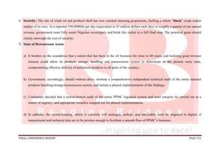 FINAL CONFERENCE REPORT PAGE 751
6. Security: The rate of crude oil and products theft has now reached alarming proportions, fuelling a whole “black” crude export
market of its own. At a reported 350,000bbls per day (equivalent to 35 million dollars each day) or roughly a quarter of our annual
revenue, government must fully assert Nigerian sovereignty and brink this racket to a full final stop. The potential gains should
clearly outweigh the cost of security;
7. State of Downstream Assets
a) It borders on the scandalous that a nation that has been in the oil business for close to 60 years, and realizing good revenue
streams could allow its products storage, handling and transmission system to deteriorate to the present sorry state,
compromising effective delivery of petroleum products to all parts of the country;
b) Government, accordingly, should without delay, institute a comprehensive independent technical audit of the entire national
products handling/storage/transmission system, and initiate a phased implementation of the findings;
c) Conference decided that a root-to-branch audit of the entire PPMC logistical system and asset integrity be carried out as a
matter of urgency, and appropriate remedies mapped out for phased implementation;
d) In addition, the record-keeping, which is currently still analogue, archaic, and unreliable, must be migrated to digital, if
transactional and technical data are to be pristine enough to facilitate a smooth flow of PPMC’s business;
 