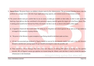 FINAL CONFERENCE REPORT PAGE 753
9. Gas-to-Power: The power Sector was dubbed a disaster sector by this Administration. The government therefore knows what the
problems are, amongst which is the lack of gas supply processing capacity, and common access to transmission network;
10.The current reforms must give comfort that we are on course, to make gas available on short order, in order to make up for the
back-log of gas delivery that has contributed to the generation capacity shortfall against the targets set in the Power Master Plan.
A starting point would be the National Gas Policy documents, but that is not all, as shown in the details of this report;
a) A legislative framework that would enable the setting up of a Regulator and related agencies for an open access gas market as
envisaged in the currently on-going reforms;
b) The power of the Minister to grant exemption to gas flaring should be abolished under our laws;
c) All new non-associated gas produced in Nigeria should be reserved for the domestic market until such a time that domestic
demand is satisfied and a pricing regime for gas should be developed to make this possible; and
d) There should be a Power Strategic Plan with a long term objective of utilizing PPP options to develop our Gas pipeline
network. 90% of Nigeria’s current gas pipelines are located along the Atlantic coast and there is need to extend the pipeline
infrastructure to the hinterlands.
 