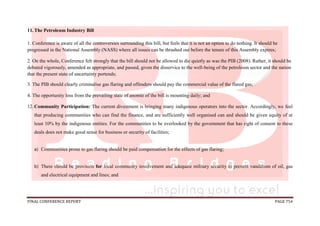 FINAL CONFERENCE REPORT PAGE 754
11.The Petroleum Industry Bill
1. Conference is aware of all the controversies surrounding this bill, but feels that it is not an option to do nothing. It should be
progressed in the National Assembly (NASS) where all issues can be thrashed out before the tenure of this Assembly expires;
2. On the whole, Conference felt strongly that the bill should not be allowed to die quietly as was the PIB (2008). Rather, it should be
debated vigorously, amended as appropriate, and passed, given the disservice to the well-being of the petroleum sector and the nation
that the present state of uncertainty portends;
3. The PIB should clearly criminalise gas flaring and offenders should pay the commercial value of the flared gas;
4. The opportunity loss from the prevailing state of anomie of the bill is mounting daily; and
12.Community Participation: The current divestment is bringing many indigenous operators into the sector. Accordingly, we feel
that producing communities who can find the finance, and are sufficiently well organised can and should be given equity of at
least 10% by the indigenous entities. For the communities to be overlooked by the government that has right of consent to these
deals does not make good sense for business or security of facilities;
a) Communities prone to gas flaring should be paid compensation for the effects of gas flaring;
b) There should be provision for local community involvement and adequate military security to prevent vandalism of oil, gas
and electrical equipment and lines; and
 