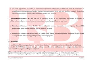 FINAL CONFERENCE REPORT PAGE 755
c) That where opportunities are created for communities to participate in developing oil fields from which the international oil
companies are divesting, care must be taken that the divesting companies do not pass their liabilities, especially those related
to massive environmental damage to the communities or other local investors.
13.Liquefied Petroleum Gas (LPG): The low level of availability of LPG, in such a potentially huge market as Nigeria is as
baffling as it shows lack of concern for the environment and the people, especially in the rural areas;
a) Within the next 3 years, everything should be done to address this issue and to ensure that we stop exporting abundant LPG
abroad, only to import same at exorbitant mark up in foreign exchange;
b) A management company or department under the LNG be put in place to liaise with the United Nations and the World Bank
so as to participate in the ongoing global gas flaring reduction programs;
14.Fuel Subsidy
1. A careful study of the current gasoline price template shows that there is a credibility problem over the level of subsidy being
advertised by the NNPC. In reality, much of the price make up is attendant on the fact that products are being imported, and therefore
has an avoidable landing and handling cost component;
2. This would not be the case, if we refined our own crude, as efficiently as possible. We are of the view that even a 30% cost
reduction would be a huge saving for the nation, and could stanch the financial haemorrhage we are currently undergoing;
 