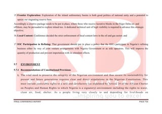 FINAL CONFERENCE REPORT PAGE 756
15.Frontier Exploration: Exploration of the inland sedimentary basins is both good politics of national unity and a potential to
upsize our stagnating reserve base.
Accordingly a creative package needs to be put in place, where those who receive lucrative blocks in the Niger Delta on- and
offshore, may be persuaded to explore inland too. A dedicated technical unit of high visibility is required to advance this strategic
objective;
16.Local Content: Conference decided the strict enforcement of local content laws in the oil and gas sector; and
17.IOC Participation in Refining: That government should put in place a policy that the IOCs participate in Nigeria’s refining
business either by way of joint venture arrangements with Nigeria Government or as sole operators. This will improve the
quantity of production and prevent importation with its attendant effects.
5.7 ENVIRONMENT
5.7.1 Recommendations of Constitutional Provisions
1. The vital need to preserve the integrity of the Nigerian environment and thus secure its sustainability for
present and future generations requires clear and direct stipulations in the Nigerian Constitution. This
must include justiciable rights to a safe and satisfactory (as stipulated by Article 24 of the African Charter
on Peoples and Human Rights to which Nigeria is a signatory) environment including the rights to water,
clean air, food, shelter. As a people living very closely to and depending for livel ihoods on
 