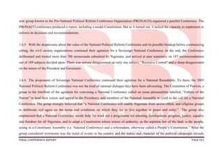 FINAL CONFERENCE REPORT PAGE 551
new group known as the Pro-National Political Reform Conference Organization (PRONACO) organized a parallel Conference. The
PRONACO conference produced a report, including a model Constitution. But as it turned out, it lacked the capacity to implement or
enforce its decisions and recommendations.
1.6.5 With the skepticisms about the value of the National Political Reform Conference and its possible breakup before commencing
sitting, the civil society organizations continued their agitation for a Sovereign National Conference. In the end, the Conference
deliberated and treated more than 700 memoranda submitted by Nigerians, and arrived at near unanimity on 187 recommendations
out of 189 subjects decided upon. There was serious disagreement on only one subject, “Resource Control” and a sharp disagreement
on the tenure of the President and Governors.
1.6.6 The proponents of Sovereign National Conference continued their agitation for a National Roundtable. To them, the 2005
National Political Reform Conference was not the kind of national dialogue they have been advocating. The Committee of Patriots, a
group in the forefront of the agitation for convening a National Conference called on some personalities labelled, “Fathers of the
Nation” to lend their voices and appeal to the Presidency and members of the National Assembly to yield to the call for a National
Conference. The group strongly believed that “a National Conference will enable Nigerians from across ethnic and religious groups
to deliberate and agree on the terms and conditions on which they are to live together in peace and unity.” The group also
emphasized that a National Conference would help “to work out a programme for ensuring development, progress, justice, equality
and freedom for all Nigerians, and to adapt a Constitution whose source of authority, as the supreme law of the land, is the people,
acting in a Constituent Assembly (i.e. National Conference) and a referendum, otherwise called a People’s Constitution.” What the
group considered worrisome was the trend of events in the country and the nature and character of the political campaigns already
 
