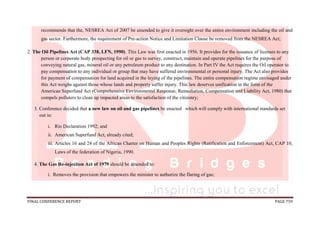 FINAL CONFERENCE REPORT PAGE 759
recommends that the, NESREA Act of 2007 be amended to give it oversight over the entire environment including the oil and
gas sector. Furthermore, the requirement of Pre-action Notice and Limitation Clause be removed from the NESREA Act;
2. The Oil Pipelines Act (CAP 338, LFN, 1990). This Law was first enacted in 1956. It provides for the issuance of licenses to any
person or corporate body prospecting for oil or gas to survey, construct, maintain and operate pipelines for the purpose of
conveying natural gas, mineral oil or any petroleum product to any destination. In Part IV the Act requires the Oil operator to
pay compensation to any individual or group that may have suffered environmental or personal injury. The Act also provides
for payment of compensation for land acquired in the laying of the pipelines. The entire compensation regime envisaged under
this Act weighs against those whose lands and property suffer injury. This law deserves unification in the form of the
American Superfund Act (Comprehensive Environmental Response, Remediation, Compensation and Liability Act, 1980) that
compels polluters to clean up impacted areas to the satisfaction of the citizenry;
3. Conference decided that a new law on oil and gas pipelines be enacted which will comply with international standards set
out in:
i. Rio Declaration 1992; and
ii. American Superfund Act, already cited;
iii. Articles 16 and 24 of the African Charter on Human and Peoples Rights (Ratification and Enforcement) Act, CAP 10,
Laws of the federation of Nigeria, 1990.
4. The Gas Re-injection Act of 1979 should be amended to:
i. Removes the provision that empowers the minister to authorize the flaring of gas;
 