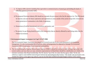 FINAL CONFERENCE REPORT PAGE 760
ii. To impose stiffer sanction including fines equivalent to commercial price of natural gas and holding the heads of
offending agencies personally liable;
iii.The proposed Petroleum Industry Bill should not contradict the provisions in the Gas Re-injection Act. The PIB should
be futuristic and cater for future exploration and exploitation in zones outside of the current oil/gas belt. It should also
ensure protection of communities in the fields of operations;
iv. Domesticate all ratified international conventions and treaties; and
v. The penalty for gas flaring should be paid to the communities that are directly affected by such flaring rather than the
Federal Government.
5. Environmental Impact Assessment Act Cap E 12 LFN 2004
The Environmental Impact Assessment Act should be reviewed to provide for the social dimension in environmental
management. It is also recommended that all policies, plans and programmes be subjected to Strategic Environmental
Assessment (SEA) in pursuance of environmental sustainability;
6. The Act establishing the Nigerian Meteorological Agency (NIMET) should be reviewed in order to bring it up to date with
current realities and since there are many ministries represented on its Board there should be a clarification as to which of the
ministers nominates other Board membership. Part III, Section 7(q) of the Act states that the agency shall; “be the sole
authority to approve and establish meteorological stations for meteorological observations.” This needs to be reviewed to only
mandate the agency as the approving authority and not one that must establish all meteorological stations in the country;
 