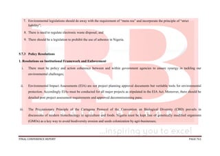 FINAL CONFERENCE REPORT PAGE 761
7. Environmental legislations should do away with the requirement of “mens rea” and incorporate the principle of “strict
liability”;
8. There is need to regulate electronic waste disposal; and
9. There should be a legislation to prohibit the use of asbestos in Nigeria.
5.7.3 Policy Resolutions
1. Resolutions on Institutional Framework and Enforcement
i. There must be policy and action coherence between and within government agencies to ensure synergy in tackling our
environmental challenges;
ii. Environmental Impact Assessments (EIA) are not project planning approval documents but veritable tools for environmental
protection. Accordingly EIAs must be conducted for all major projects as stipulated in the EIA Act. Moreover, there should be
detailed post project assessment requirements and approved decommissioning pans;
iii. The Precautionary Principle of the Cartagena Protocol of the Convention on Biological Diversity (CBD) prevails in
discussions of modern biotechnology in agriculture and foods. Nigeria must be kept free of genetically modified organisms
(GMOs) as a key way to avoid biodiversity erosion and seeds colonization by agri-businesses;
 