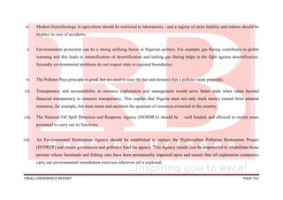 FINAL CONFERENCE REPORT PAGE 762
iv. Modern biotechnology in agriculture should be restricted to laboratories - and a regime of strict liability and redress should be
in place in case of accidents;
v. Environmental protection can be a strong unifying factor in Nigerian politics. For example gas flaring contributes to global
warming and this leads to intensification of desertification and halting gas flaring helps in the fight against desertification.
Secondly environmental problems do not respect state or regional boundaries;
vi. The Polluter Pays principle is good, but we need to raise the bar and demand that a polluter stops principle;
vii. Transparency and accountability in resource exploitation and management would serve better ends when taken beyond
financial transparency to resource transparency. This implies that Nigeria must not only track money earned from mineral
resources, for example, but must meter and ascertain the quantum of resources extracted in the country;
viii. The National Oil Spill Detection and Response Agency (NOSDRA) should be well funded, and allowed to recruit more
personnel to carry out its functions;
viii. An Environmental Restoration Agency should be established to replace the Hydrocarbon Pollution Restoration Project
(HYPREP) and ensure government and polluters fund the agency. This Agency should also be empowered to rehabilitate those
persons whose farmlands and fishing sites have been permanently impacted upon and ensure that oil exploration companies
carry out environmental remediation exercises wherever oil is explored;
 
