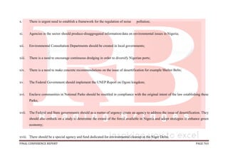 FINAL CONFERENCE REPORT PAGE 763
x. There is urgent need to establish a framework for the regulation of noise pollution;
xi. Agencies in the sector should produce-disaggregated information/data on environmental issues in Nigeria;
xii. Environmental Consultation Departments should be created in local governments;
xiii. There is a need to encourage continuous dredging in order to diversify Nigerian ports;
xiv. There is a need to make concrete recommendations on the issue of desertification for example Shelter Belts;
xv. The Federal Government should implement the UNEP Report on Ogoni kingdom;
xvi. Enclave communities in National Parks should be resettled in compliance with the original intent of the law establishing these
Parks;
xvii. The Federal and State governments should as a matter of urgency create an agency to address the issue of desertification. They
should also embark on a study to determine the extent of the forest available in Nigeria and adopt strategies to enhance green
economy;
xviii. There should be a special agency and fund dedicated for environmental cleanup in the Niger Delta;
 