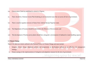 FINAL CONFERENCE REPORT PAGE 764
xix. Conservation Clubs be established in schools in Nigeria;
xx. There should be a National Action Plan bordering on environmental issues that cut across all tiers of government;
xxi. There is need to regulate emission of fumes from vehicles that ply Nigerian roads;
xxii. The Department of Forestry should be subsumed in the Ministry of Environment; and
xxii. The development of Nuclear power plants should have alongside it, development of radioactive waste handling capacity.
2. Climate Change
Steps to be taken are clearly outlined in the National Policy on Climate Change and must include:
i. Integrate climate change adaptation policies and programmes in development policies as an effective risk management
strategy;
ii. Ensure synergy in the implementation of mitigation and adaptation measure by the tiers of government;
 