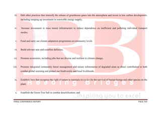 FINAL CONFERENCE REPORT PAGE 765
iii. Halt other practices that intensify the release of greenhouse gases into the atmosphere and invest in low carbon development,
including ramping up investment in renewable energy supply;
iv. Increase investment in mass transit infrastructure to reduce dependence on inefficient and polluting individual transport
modes;
v. Fund and carry out climate adaptation programmes at community levels
vi. Build relevant seas and coastline defences;
vii. Promote economies, including jobs that are diverse and resilient to climate change;
viii. Promote integrated community forest management and ensure reforestation of degraded areas as direct contribution to both
combat global warming and protect our biodiversity and local livelihoods;
ix. Establish laws that recognise the right of nature to maintain its cycles for the survival of human beings and other species on the
plant;
x. Establish the Green Tree belt to combat desertification; and
 