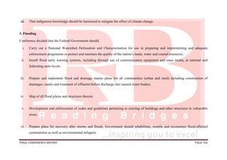 FINAL CONFERENCE REPORT PAGE 766
xi. That indigenous knowledge should be harnessed to mitigate the effect of climate change.
3. Flooding
Conference decided that the Federal Government should:
i. Carry out a National Watershed Delineation and Characterisation for use in preparing and implementing and adequate
enforcement programme to protect and maintain the quality of the nation’s lands, water and coastal resources;
ii. Install flood early warning systems, including through use of communication equipment and mass media, at national and
federating units levels.
iii. Prepare and implement flood and drainage master plans for all communities (urban and rural) including construction of
drainages, canals and treatment of effluents before discharge into natural water bodies;
iv. Map of all flood plains and structures therein;
v. Development and enforcement of codes and guidelines pertaining to erecting of buildings and other structures in vulnerable
areas;
vi. Prepare plans for recovery after storms and floods. Government should rehabilitate, resettle and reconstruct flood-affected
communities as well as environmental refugees;
 