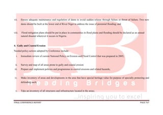 FINAL CONFERENCE REPORT PAGE 767
vii. Ensure adequate maintenance and regulation of dams to avoid sudden release through failure or threat of failure. Two new
dams should be built at the lower end of River Niger to address the issue of perennial flooding; and
viii. Flood mitigation plans should be put in place in communities in flood plains and flooding should be declared as an annual
natural disaster wherever it occurs in Nigeria.
4. Gully and Coastal Erosion
Needed policy actions adopted by Conference include:
i. Immediate review of current National Policy on Erosion and Flood Control that was prepared in 2005;
ii. Survey and map of all areas prone to gully and coastal erosion
iii. Prepare and implement policies and programmes to control erosions and related hazards;
iv. Make inventory of areas and developments in the area that have special heritage value for purpose of specially protecting and
defending such;
v. Take an inventory of all structures and infrastructure located in the areas;
 