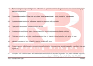 FINAL CONFERENCE REPORT PAGE 768
vi. Promote appropriate agricultural practices and embark on systematic creation of vegetative cover and soil restoration projects
to combat gully erosion;
vii. Promote the utilization of flood water to recharge subsurface aquifers as a means of ensuring water security;
viii. Ensure continuous monitoring and regular mapping of shorelines and river banks;
ix. Create public awareness of erosion prevention actions;
x. Ensure popular participation in soil restoration activities through suitable agro-ecological practices;
xi. Create and maintain an up-to-date coastal management plan for Nigeria with the federating units taking the lead;
xii. Maintain an update soil type and quality mapping of vulnerable areas;
xiii. Ensure coherence and information sharing between all ministries, departments and agencies engaged in coastal activities and
regulations;
xiv. Ensure that road construction and other infrastructure installations are adequately engineered so as not to contribute to erosion;
 