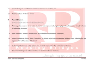 FINAL CONFERENCE REPORT PAGE 769
xv. Construct adequate coastal embankments to resist erosion of coastlines; and
xvi. Plant tree belts to check wind erosion.
5 Natural Disasters
Conference resolved that Federal Government should:
i. Promote public awareness of the nature of disasters and responses including through popular advocacy and through inclusion
in educational curriculum;
ii. Build community resilience through setting up of community environmental committees;
iii. Secure resilience and thereby reduce vulnerability by building physical structures such as sea walls to halt coastal erosion and
a green belt to halt the spread of the desert;
iv. In planning infrastructures safety factures must be inbuilt to ensure that they survive natural disasters;
v. Ensure that building codes enhance resilience of structures in disaster situations;
 