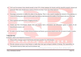 FINAL CONFERENCE REPORT PAGE 771
iii. All Local Government Areas should earmark at least 25% of their landmass for forestry and this should be properly manned and
protected. Other states should ensure creation of forests on at least 15 per cent of their land area;
iv. Encourage communities to imbibe the culture of tree planting. There is also a need to mandate the inclusion of tree planting as a
criteria for building plans approval and the approving authority shall determine the number of trees based on the size of the land;
v. Strict regulation and enforcement of logging activities;
vi. Federal and State Governments should create and properly fund a reforestation and afforestation agency to handle all anti-
desertification projects; and
vii. In order to stem the frequent clashes between herdsmen and farmers, government should restrict the movement of cattle to ranches.
7. Bush Burning
Conference called on the Federal Government to:
i. Mount public campaigns against bush burning and impose penalties for wilful breaches;
ii. Provide extension services to local farmers to enable them learn agro-ecological methods of farming. The responsibility for
this should be borne by States and Local Government; and
 