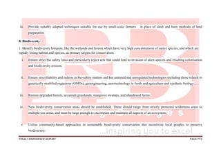 FINAL CONFERENCE REPORT PAGE 772
iii. Provide suitably adapted techniques suitable for use by small-scale farmers in place of slash and burn methods of land
preparation.
8. Biodiversity
1. Identify biodiversity hotspots, like the wetlands and forests which have very high concentrations of native species, and which are
rapidly losing habitat and species, as primary targets for conservation.
i. Ensure strict bio safety laws and particularly reject acts that could lead to invasion of alien species and resulting colonisation
and biodiversity erosion;
ii. Ensure strict liability and redress in bio-safety matters and bar untested and unregulated technologies including those related to
genetically modified organisms (GMOs), geoengineering, nanotechnology in foods and agriculture and synthetic biology;
iii. Restore degraded forests, savannah grasslands, mangrove swamps, and abandoned farms;
iv. New biodiversity conservation areas should be established. These should range from strictly protected wilderness areas to
multiple-use areas, and must be large enough to encompass and maintain all aspects of an ecosystem;
v. Utilise community-based approaches in sustainable biodiversity conservation that incentivise local peoples to preserve
biodiversity;
 