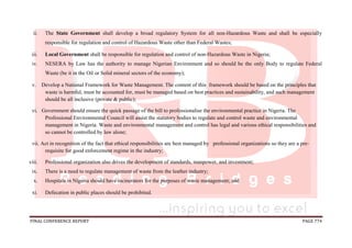 FINAL CONFERENCE REPORT PAGE 774
ii. The State Government shall develop a broad regulatory System for all non-Hazardous Waste and shall be especially
responsible for regulation and control of Hazardous Waste other than Federal Wastes;
iii. Local Government shall be responsible for regulation and control of non-Hazardous Waste in Nigeria;
iv. NESERA by Law has the authority to manage Nigerian Environment and so should be the only Body to regulate Federal
Waste (be it in the Oil or Solid mineral sectors of the economy);
v. Develop a National Framework for Waste Management. The content of this framework should be based on the principles that
waste is harmful, must be accounted for, must be managed based on best practices and sustainability, and such management
should be all inclusive (private & public);
vi. Government should ensure the quick passage of the bill to professionalise the environmental practice in Nigeria. The
Professional Environmental Council will assist the statutory bodies to regulate and control waste and environmental
management in Nigeria. Waste and environmental management and control has legal and various ethical responsibilities and
so cannot be controlled by law alone;
vii. Act in recognition of the fact that ethical responsibilities are best managed by professional organizations so they are a pre-
requisite for good enforcement regime in the industry;
viii. Professional organization also drives the development of standards, manpower, and investment;
ix. There is a need to regulate management of waste from the leather industry;
x. Hospitals in Nigeria should have incinerators for the purposes of waste management; and
xi. Defecation in public places should be prohibited.
 