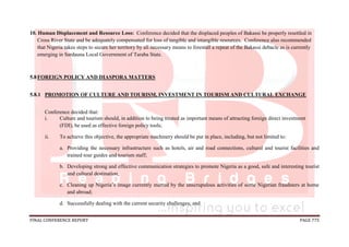 FINAL CONFERENCE REPORT PAGE 775
10. Human Displacement and Resource Loss: Conference decided that the displaced peoples of Bakassi be properly resettled in
Cross River State and be adequately compensated for loss of tangible and intangible resources. Conference also recommended
that Nigeria takes steps to secure her territory by all necessary means to forestall a repeat of the Bakassi debacle as is currently
emerging in Sardauna Local Government of Taraba State.
5.8FOREIGN POLICY AND DIASPORA MATTERS
5.8.1 PROMOTION OF CULTURE AND TOURISM, INVESTMENT IN TOURISM AND CULTURAL EXCHANGE
Conference decided that:
i. Culture and tourism should, in addition to being treated as important means of attracting foreign direct investment
(FDI), be used as effective foreign policy tools;
ii. To achieve this objective, the appropriate machinery should be put in place, including, but not limited to:
a. Providing the necessary infrastructure such as hotels, air and road connections, cultural and tourist facilities and
trained tour guides and tourism staff;
b. Developing strong and effective communication strategies to promote Nigeria as a good, safe and interesting tourist
and cultural destination;
c. Cleaning up Nigeria’s image currently marred by the unscrupulous activities of some Nigerian fraudsters at home
and abroad;
d. Successfully dealing with the current security challenges; and
 