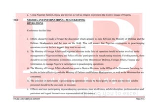 FINAL CONFERENCE REPORT PAGE 776
e. Using Nigerian fashion, music and movies as well as religion to promote the positive image of Nigeria.
5.8.2 NIGERIA AND INTERNATIONAL PEACEKEEPING
OPERATIONS
Conference decided that:
.
i. Efforts should be made to bridge the disconnect which appears to exist between the Ministry of Defence and the
Defence Headquarters and the men on the field. This will ensure that Nigerian contingents in peacekeeping
operations receive the best support they need to succeed;
ii. The Ministry of Foreign Affairs and Nigerian Missions in the field of operation should be better involved in the
management of Nigerian military and Police officers’ participation in peacekeeping missions. For this purpose, there
should be an inter-Ministerial Committee, consisting of the Ministries of Defence, Foreign Affairs, Finance and
Information, to manage Nigeria’s participation in peacekeeping operations;
iii. The Ministry of Foreign Affairs should also create a Desk or Division, in the Office of the Permanent Secretary, to
be able to liaise effectively with the Ministry of Defence and Defence Headquarters, as well as the Missions that are
concerned;
iv. The selection of participants in peacekeeping operations should be based purely on merit and the most suitable
personnel should be the ones sent on missions;
v. Officers and men participating in peacekeeping operations, must at all times, exhibit discipline, professionalism and
patriotism and regard themselves as representatives of the country;
 