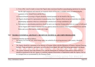 FINAL CONFERENCE REPORT PAGE 777
vi. Every effort must be made to ensure that Nigeria takes maximum benefits in peacekeeping operations by ensuring
that the right equipment and materials are acquired which will become a veritable source of modernizing the
equipment of the Armed Forces and the Police;
vii.Financial benefits accruing to Nigeria should be claimed promptly for the benefit of the country;
viii. Nigeria should push for representation in peacekeeping where Nigerian officers are given leadership roles in the
peacekeeping operations which are commensurate with the level of troop contribution; and
ix. Participation in peacekeeping operations should be seen as an important foreign policy tool, an avenue to build good
will for Nigeria and a means to increase both the capacity and professionalism of the Nigeria Armed Forces and the
Police and every effort must be made to do it right.
5.8.3 NIGERIA’S EXTERNAL AID POLICY / REVIEW OF TECHNICAL AID CORPS PROGRAMME
Conference therefore decided as follows:
i. An Agency for External Aid, which brings under one umbrella all aid giving processes in the country, should be
created;
ii. The Agency should be a parastatal of the Ministry of Foreign Affairs with the Ministries of Finance, National Planning,
Defence, Trade and Industry, and Justice, as well as the Central Bank, NIA and NIIA being represented in its Board;
iii. The current Technical Aid Corps Scheme (TAC) and the Directorate of Technical Cooperation in Africa (DTCA)
should be transferred to the new Agency to constitute separate Directorates or Departments under the Agency, but not
in a merged form as recommended by the Orosanye Panel;
 