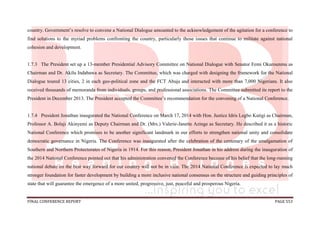FINAL CONFERENCE REPORT PAGE 553
country. Government’s resolve to convene a National Dialogue amounted to the acknowledgement of the agitation for a conference to
find solutions to the myriad problems confronting the country, particularly those issues that continue to militate against national
cohesion and development.
1.7.3 The President set up a 13-member Presidential Advisory Committee on National Dialogue with Senator Femi Okurounmu as
Chairman and Dr. Akilu Indabawa as Secretary. The Committee, which was charged with designing the framework for the National
Dialogue toured 13 cities, 2 in each geo-political zone and the FCT Abuja and interacted with more than 7,000 Nigerians. It also
received thousands of memoranda from individuals, groups, and professional associations. The Committee submitted its report to the
President in December 2013. The President accepted the Committee’s recommendation for the convening of a National Conference.
1.7.4 President Jonathan inaugurated the National Conference on March 17, 2014 with Hon. Justice Idris Legbo Kutigi as Chairman,
Professor A. Bolaji Akinyemi as Deputy Chairman and Dr. (Mrs.) Valerie-Janette Azinge as Secretary. He described it as a historic
National Conference which promises to be another significant landmark in our efforts to strengthen national unity and consolidate
democratic governance in Nigeria. The Conference was inaugurated after the celebration of the centenary of the amalgamation of
Southern and Northern Protectorates of Nigeria in 1914. For this reason, President Jonathan in his address during the inauguration of
the 2014 National Conference pointed out that his administration convened the Conference because of his belief that the long-running
national debate on the best way forward for our country will not be in vain. The 2014 National Conference is expected to lay much
stronger foundation for faster development by building a more inclusive national consensus on the structure and guiding principles of
state that will guarantee the emergence of a more united, progressive, just, peaceful and prosperous Nigeria.
 