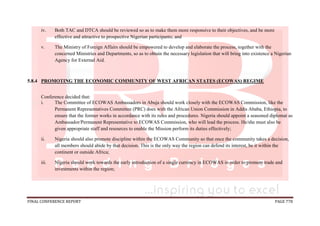 FINAL CONFERENCE REPORT PAGE 778
iv. Both TAC and DTCA should be reviewed so as to make them more responsive to their objectives, and be more
effective and attractive to prospective Nigerian participants; and
v. The Ministry of Foreign Affairs should be empowered to develop and elaborate the process, together with the
concerned Ministries and Departments, so as to obtain the necessary legislation that will bring into existence a Nigerian
Agency for External Aid.
5.8.4 PROMOTING THE ECONOMIC COMMUNITY OF WEST AFRICAN STATES (ECOWAS) REGIME
Conference decided that:
i. The Committee of ECOWAS Ambassadors in Abuja should work closely with the ECOWAS Commission, like the
Permanent Representatives Committee (PRC) does with the African Union Commission in Addis Ababa, Ethiopia, to
ensure that the former works in accordance with its rules and procedures. Nigeria should appoint a seasoned diplomat as
Ambassador/Permanent Representative to ECOWAS Commission, who will lead the process. He/she must also be
given appropriate staff and resources to enable the Mission perform its duties effectively;
ii. Nigeria should also promote discipline within the ECOWAS Community so that once the community takes a decision,
all members should abide by that decision. This is the only way the region can defend its interest, be it within the
continent or outside Africa;
iii. Nigeria should work towards the early introduction of a single currency in ECOWAS in order to promote trade and
investments within the region;
 