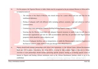 FINAL CONFERENCE REPORT PAGE 780
iii. For this purpose, the Nigerian Mission in Addis Ababa must be recognised as the pre-eminent Mission in Africa and be
so treated in terms of:
- The selection of the Head of Mission who should always be a career officer and one with flair for the
multilateral diplomacy;
- Posting of adequate staff with different skills including political, economic, legal and cultural as well as
communication;
- Constructing a more appropriate Chancery building befitting Nigeria’s image and status;
- Ensuring that the Mission is provided with adequate financial resources to enable it pay its staff, dues to
international organisations and rent for staff accommodation until they are provided with Nigeria-owned
properties which should be a policy objective; and
- Provision of adequate facilities, such as transportation, to enable the Mission properly meet its obligations to
the flood of visitors to Addis Ababa or who pass through it for official functions.
iv. Nigeria should build strategic partnerships with Africa’s key institutions, i.e. the African Union, African Development
Bank and UN Economic Commission for Africa (ECA), in order to help promote Nigeria’s interests in Africa.
Activities in such partnerships should include sponsoring specific projects, hosting or co-hosting special events of
interest to Nigeria and hosting African institutions such as the African Remittances Institute which is yet to be
established;
 