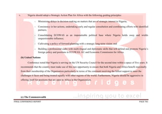 FINAL CONFERENCE REPORT PAGE 781
v. Nigeria should adopt a Strategic Action Plan for Africa with the following guiding principles:
- Minimising delays in decision-making on matters that are of strategic interest to Nigeria;
- Consistency in her actions, undertaking early and regular consultation and coordinating efforts with identified
partners;
- Consolidating ECOWAS as an impenetrable political base where Nigeria holds sway and wields
unquestionable influence;
- Cultivating a policy of forward-planning with a strategic long-term vision; and
- Building a professional cadre with multi-lingual and diplomatic skills that will defend and promote Nigeria’s
foreign policy and positions in ECOWAS, AU and Economic Commission for Africa.
(b) United Nations
Conference noted that Nigeria is serving on the UN Security Council for the second time within a space of five years. It
recommends that the country must make use of this rare opportunity to ensure that both Nigeria and Africa benefit maximally
from their membership of the Organisation particularly in terms of the continent receiving the fullest support to meet the
challenges it faces and being treated equally with other regions of the world. Furthermore, Nigeria should be aggressive in
offering itself for positions that are open to Africa in the Organization.
(c) The Commonwealth
 