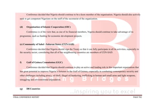 FINAL CONFERENCE REPORT PAGE 782
Conference decided that Nigeria should continue to be a keen member of the organisation. Nigeria should also actively
seek to get competent Nigerians on the staff of the secretariat of the organization.
(d) Organisation of Islamic Cooperation (OIC)
Conference is of the view that, as one of its financial members, Nigeria should continue to take advantage of its
programme, such as funding for economic development projects.
(e) Community of Sahel –Saharan States (CEN-SAD)
Conference decided that Nigeria should sign the Treaty so that it can fully participate in all its activities, especially in
the security sector, considering that all of her neighbouring countries are members of CEN-SAD.
f) Gulf of Guinea Commission (GGC)
Conference decided that Nigeria should continue to play an active and leading role in this important organisation that
has great potential to improve Nigeria’s fortunes in the Gulf of Guinea,. especially in combating contemporary security and
other challenges including piracy, oil theft, illegal oil bunkering, trafficking in human and small arms and light weapons,
smuggling and environmental degradation.
(g) D8 Countries
 