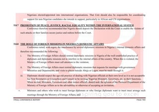 FINAL CONFERENCE REPORT PAGE 784
Nigerians elected/appointed into international organisations. That Unit should also be responsible for coordinating
support for non-Nigerian candidates she intends to support, particularly in African and UN organisations.
5.8.7 PROMOTION OF PEACE, JUSTICE, RACIAL EQUALITY WITHIN THE INTERNATIONAL SYSTEM
Conference therefore recommended that Nigeria should deposit the Declaration with the Court to enable the victims of
such attacks or their families secure justice and redress before the Court.
5.8.8 THE ROLE OF FOREIGN MISSIONS IN NIGERIA’S DOMESTIC AFFAIRS
Conference noted, with regret, the interference by several diplomatic missions in Nigeria’s internal domestic affairs and
therefore recommended the following:
i. The Ministry of Foreign Affairs should remind diplomatic missions in Nigeria of the well established practice of
diplomats and diplomatic missions not to interfere in the internal affairs of the country. When this is violated, the
Ministry of Foreign Affairs must call attention to the violation;
ii. The Ministry of Foreign Affairs must remind diplomatic missions that requests for meetings with government
Ministries and Departments, and visits to places outside Abuja or Lagos, must be made through it;
iii. Diplomats should respect the age-old practice of dealing with Nigerian officials at their own level as it is not acceptable
for First Secretaries or Counsellors and Consuls to be inviting Nigerian Ministers, Governors, etc, to their functions.
When invited, Ministers, Governors and other senior officials should seek the opinion of the Protocol Department of the
Ministry of Foreign Affairs as to the advisability or otherwise of accepting an invitation;
v. Ministers and others who wish to meet foreign diplomats or who foreign diplomats want to meet must arrange such
meetings through the Ministry of Foreign Affairs; and
 