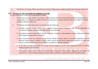FINAL CONFERENCE REPORT PAGE 785
vi. The Ministry of Foreign Affairs must beef up its Protocol Department to enable it perform these functions effectively.
5.8.9 STATUS OF THE MINISTRY OF FOREIGN AFFAIRS
In view of the above, Conference recommended as follows:
i. The Ministry of Foreign Affairs is the primary vehicle through which the country should formulate and implement its
foreign policy. Accordingly, the number of actors in foreign policy activities should be reduced to enable the Ministry
perform its functions effectively:
ii. The Ministry should be empowered to do this through the following:
a. Creating a separate Foreign Service and a separate Foreign Service Commission that will be responsible for
recruitment, discipline, promotion and other matters in the Ministry;
b. Recruitment into the Foreign Service should be through a competitive and transparent exercise, followed by training
in the Nigerian Foreign Service Academy;
c. Final recruitment into the Nigerian Foreign Service should be strictly based on successful graduation from the
Nigerian Foreign Service Academy. In other words, recruits into the service should see themselves as Cadets who
become commissioned Foreign Service Officers on graduation from the Academy;
d. To be able to do this successfully, the Foreign Service Academy must be vastly improved in terms of staffing,
funding, logistics and curriculum;
e. All Nigerian Foreign Service Officers should be made to acquire a second foreign language. In this respect, the
acquisition of a second foreign language should be made a condition for promotion beyond Counsellor grade;
 
