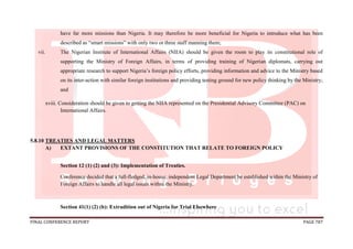 FINAL CONFERENCE REPORT PAGE 787
have far more missions than Nigeria. It may therefore be more beneficial for Nigeria to introduce what has been
described as “smart missions” with only two or three staff manning them;
vii. The Nigerian Institute of International Affairs (NIIA) should be given the room to play its constitutional role of
supporting the Ministry of Foreign Affairs, in terms of providing training of Nigerian diplomats, carrying out
appropriate research to support Nigeria’s foreign policy efforts, providing information and advice to the Ministry based
on its inter-action with similar foreign institutions and providing testing ground for new policy thinking by the Ministry;
and
xviii. Consideration should be given to getting the NIIA represented on the Presidential Advisory Committee (PAC) on
International Affairs.
5.8.10 TREATIES AND LEGAL MATTERS
A) EXTANT PROVISIONS OF THE CONSTITUTION THAT RELATE TO FOREIGN POLICY
Section 12 (1) (2) and (3): Implementation of Treaties.
Conference decided that a full-fledged, in-house, independent Legal Department be established within the Ministry of
Foreign Affairs to handle all legal issues within the Ministry.
Section 41(1) (2) (b): Extradition out of Nigeria for Trial Elsewhere
 