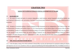 FINAL CONFERENCE REPORT PAGE 554
CHAPTER TWO
SURVEY OF NATIONAL/CONSTITUTIONAL CONFERENCES UP TO 2005
2.1 BACKGROUND
2.1.1 The search for equity and justice in economic independence, social cohesion, national integration and political stability has
been expressed continuously in the convocation of periodic Constitutional and/or National Conferences from the Colonial period to
the present.
2.1.2 Attempts at Constitution-making in Nigeria originated from the Instruments for the Amalgamation of the Colony of Lagos and
the Protectorates of Southern and Northern Nigeria, in 1914. Chronologically, there are distinct phases in this process with each phase
accommodating a number of constitutional developments leading to the gradual involvement of Nigerians in their own governance.
The last attempt at such exercises before the present National Conference was the National Political Reform Conference (NPRC)
convened by President Olusegun Obasanjo’s administration in 2005. The following were the major phases of Constitutional-making
that Nigeria passed through.
2.2 THE AMALGAMATION INSTRUMENTS
2.2.1 In the first phase, lasting 1914-1950, the British Colonial Office was the sole determinant for constitution-making for Nigeria,
and Nigerians were not even consulted on what was supposed to positively govern and transform their lives. For instance, as early as
 