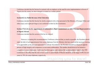 FINAL CONFERENCE REPORT PAGE 788
Conference decided that the Section be retained with an emphasis on the need for strict implementation in favour of
Nigeria lest the country be short-changed or treated as a weaker partner.
Section162 (1): Public Revenue of the Federation
Conference decided that this Section be strictly complied with so that personnel of the Ministry of Foreign Affairs and
others enjoy such rights/privileges as are conferred on them by the Constitution.
Section 171(1) (2) (4) (5): Appointment of Ambassadors, High Commissioners or other Principal Representatives
of Nigeria Abroad
Conference decided that this section of the law be retained.
However, in making this recommendation, Conference observed that, as much as possible, the President should
make the bulk of such appointments from career diplomats from the Ministry who have received the necessary training
to be appointable as the principal representatives abroad. Nevertheless, the President should be at liberty to appoint
persons of high integrity and competence as non-career ambassadors. The number should however be limited in
comparison to career diplomats. Conference therefore agreed, and endorsed the recommendation made by the 1995
Conference to the effect that the ratio of non-career to career Heads of Mission should be in the range of 30% for non-
career to 70% for career diplomat, respectively.
 